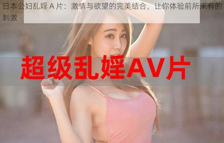 日本公妇乱婬 A 片:激情与欲望的完美结合,让你体验前所未有的刺激