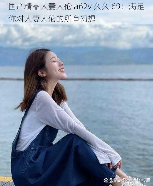 国产精品人妻人伦 a62v 久久 69:满足你对人妻人伦的所有幻想