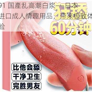 91 国產乱高潮白浆——日本进口成人情趣用品,带来极致体验