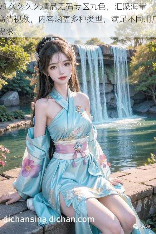 99 久久久久精品无码专区九色,汇聚海量高清视频,内容涵盖多种类型,满足不同用户需求