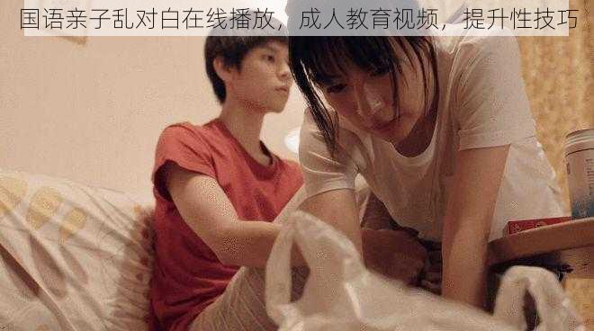 国语亲子乱对白在线播放,成人教育视频,提升性技巧