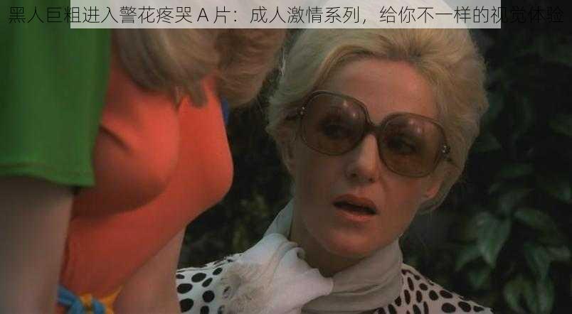 黑人巨粗进入警花疼哭 A 片:成人激情系列,给你不一样的视觉体验