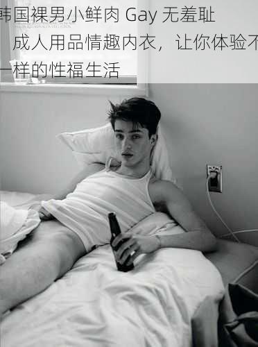 韩国裸男小鲜肉 Gay 无羞耻,成人用品情趣内衣,让你体验不一样的性福生活