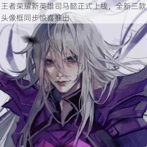 王者荣耀新英雄司马懿正式上线,全新三款头像框同步惊喜推出