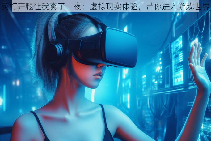 荧打开腿让我爽了一夜:虚拟现实体验,带你进入游戏世界
