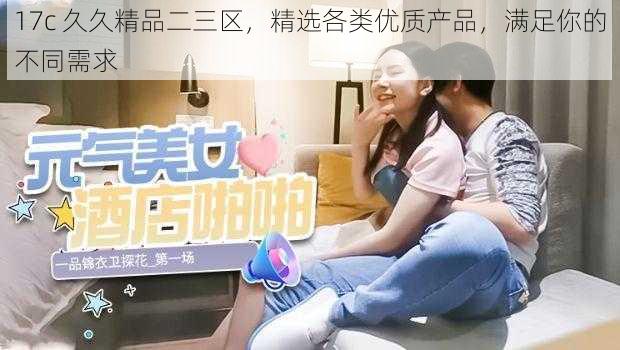 17c 久久精品二三区,精选各类优质产品,满足你的不同需求