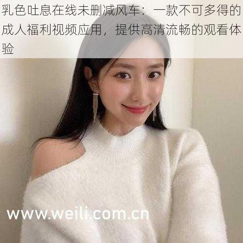 乳色吐息在线未删减风车:一款不可多得的成人福利视频应用,提供高清流畅的观看体验