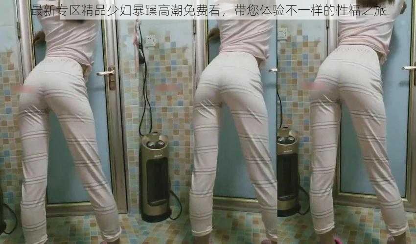 最新专区精品少妇暴躁高潮免费看,带您体验不一样的性福之旅