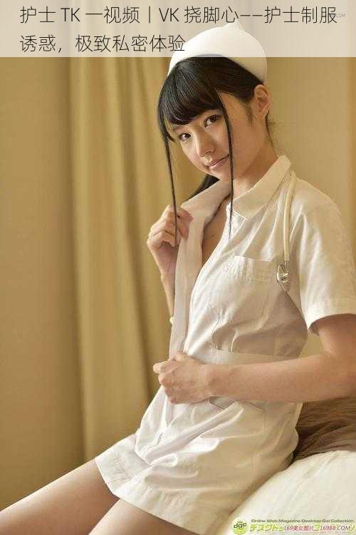 护士 TK 一视频丨VK 挠脚心——护士制服诱惑,极致私密体验