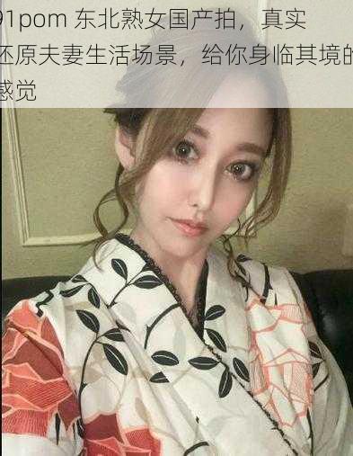 91pom 东北熟女国产拍,真实还原夫妻生活场景,给你身临其境的感觉