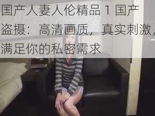 国产人妻人伦精品 1 国产盗摄:高清画质,真实刺激,满足你的私密需求