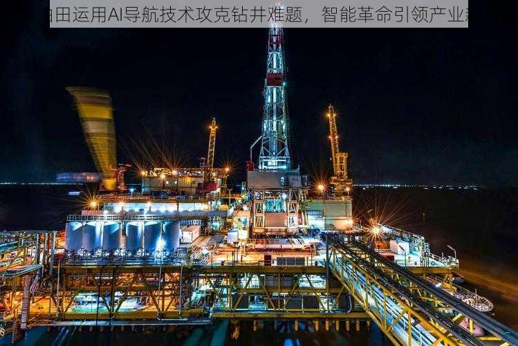 大港油田运用AI导航技术攻克钻井难题,智能革命引领产业新篇章