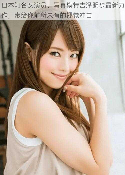 日本知名女演员、写真模特吉泽眀步最新力作,带给你前所未有的视觉冲击