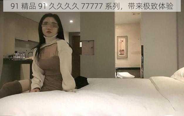 91 精品 91 久久久久 77777 系列,带来极致体验