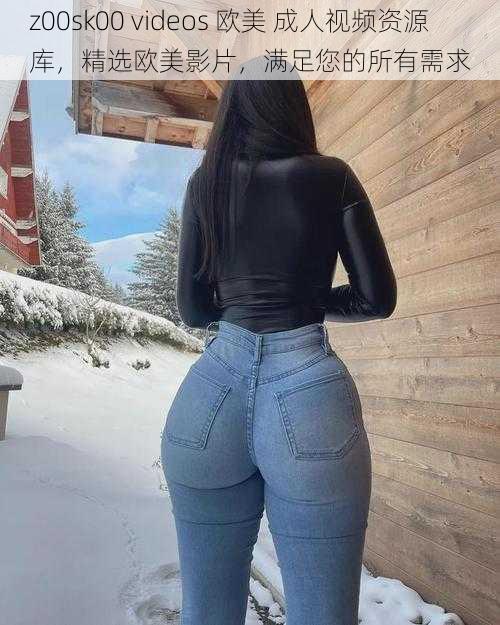 z00sk00 videos 欧美 成人视频资源库,精选欧美影片,满足您的所有需求