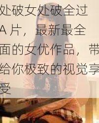 处破女处破全过 A 片,最新最全面的女优作品,带给你极致的视觉享受