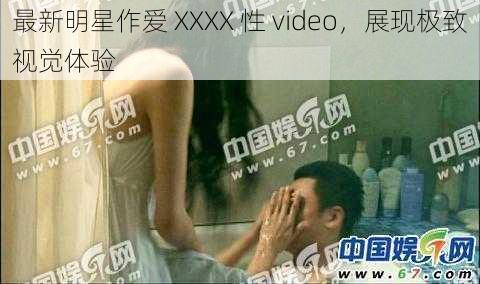 最新明星作爱 XXXX 性 video,展现极致视觉体验
