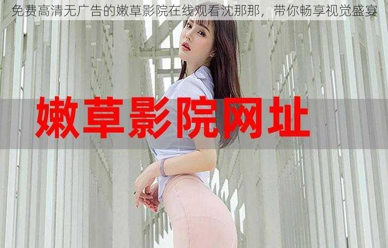免费高清无广告的嫩草影院在线观看沈那那,带你畅享视觉盛宴