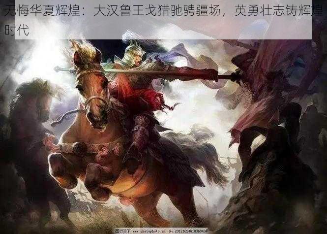 无悔华夏辉煌:大汉鲁王戈猎驰骋疆场,英勇壮志铸辉煌时代