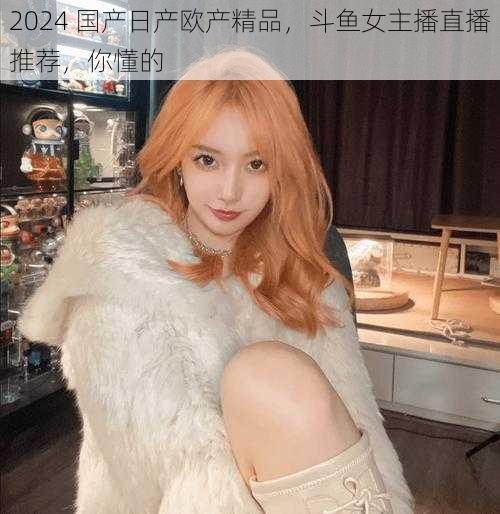 2024 国产日产欧产精品,斗鱼女主播直播推荐,你懂的