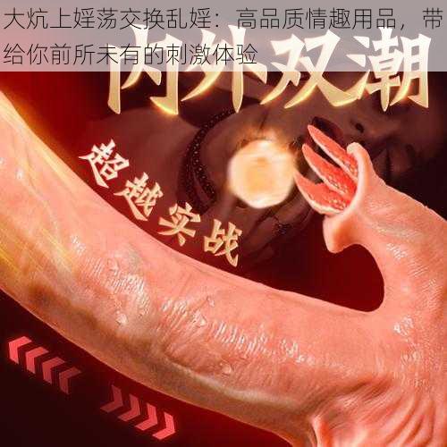 大炕上婬荡交换乱婬:高品质情趣用品,带给你前所未有的刺激体验
