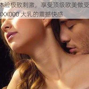 体验极致刺激,享受顶级欧美做受 XXX000 大乳的震撼快感