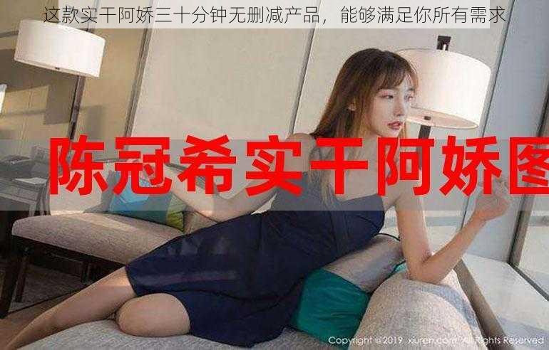 这款实干阿娇三十分钟无删减产品,能够满足你所有需求