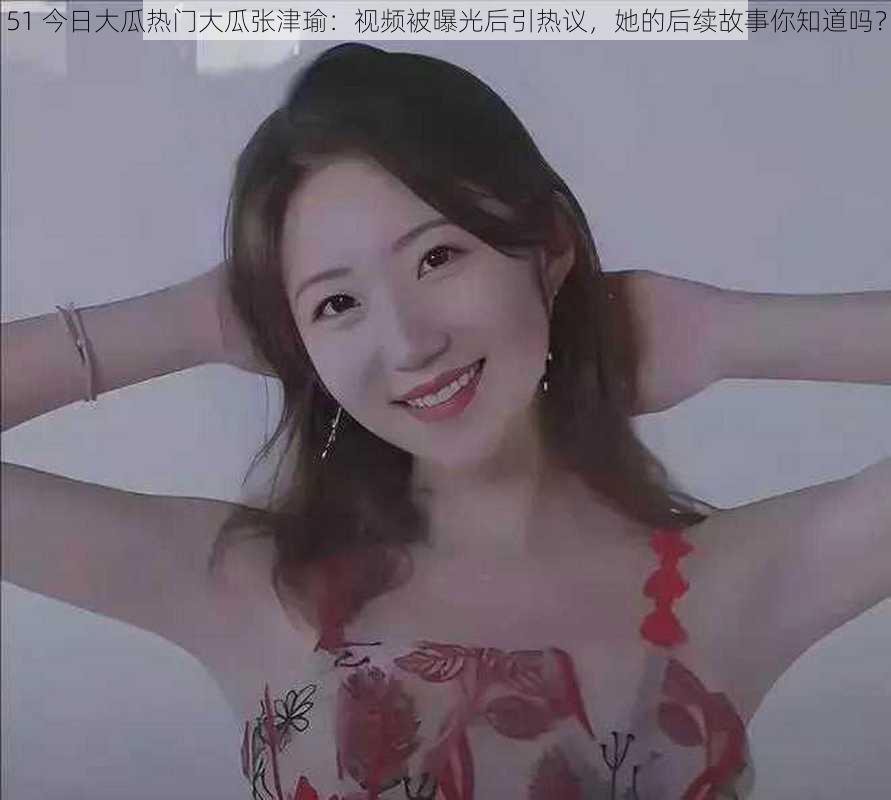 51 今日大瓜热门大瓜张津瑜:视频被曝光后引热议,她的后续故事你知道吗?