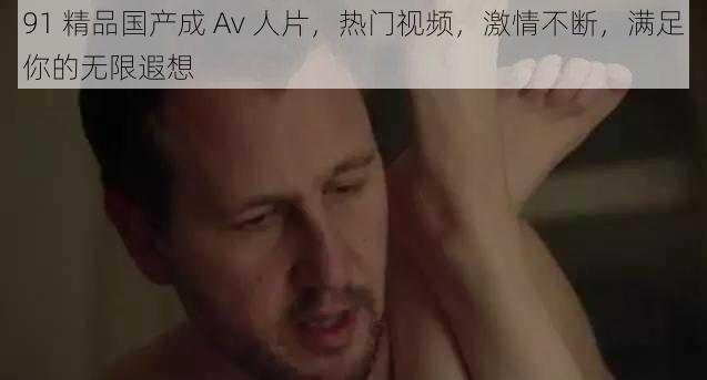 91 精品国产成 Av 人片,热门视频,激情不断,满足你的无限遐想