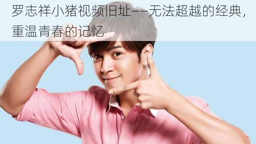 罗志祥小猪视频旧址——无法超越的经典,重温青春的记忆