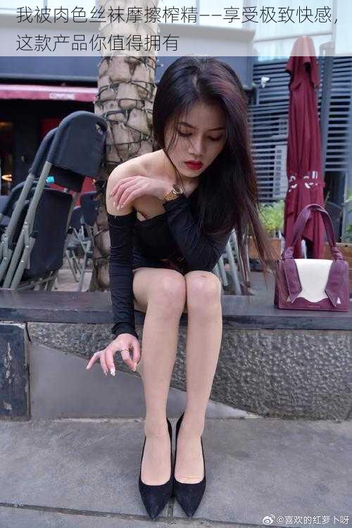 我被肉色丝袜摩擦榨精——享受极致快感,这款产品你值得拥有