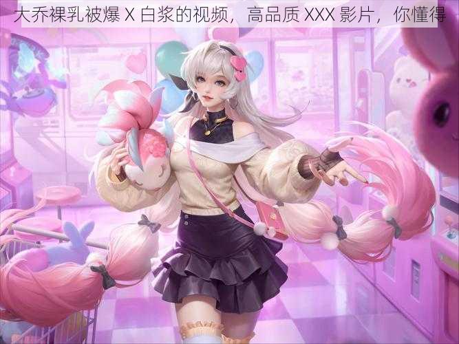 大乔裸乳被爆 X 白浆的视频,高品质 XXX 影片,你懂得