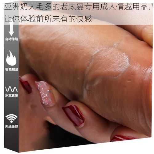 亚洲奶大毛多的老太婆专用成人情趣用品,让你体验前所未有的快感