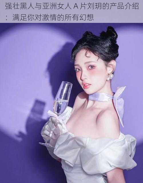 强壮黑人与亚洲女人 A 片刘玥的产品介绍:满足你对激情的所有幻想