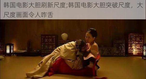韩国电影大胆刷新尺度;韩国电影大胆突破尺度,大尺度画面令人咋舌