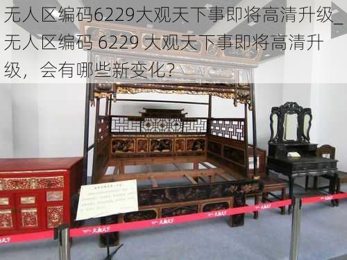 无人区编码6229大观天下事即将高清升级_无人区编码 6229 大观天下事即将高清升级,会有哪些新变化?