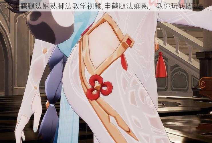 申鹤腿法娴熟脚法教学视频,申鹤腿法娴熟,教你玩转脚法