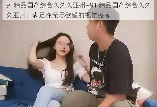 91精品国产综合久久久亚州—91 精品国产综合久久久亚州:满足你无尽欲望的视觉盛宴
