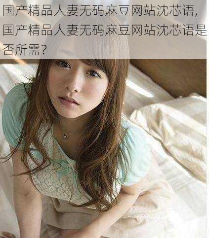 国产精品人妻无码麻豆网站沈芯语,国产精品人妻无码麻豆网站沈芯语是否所需?