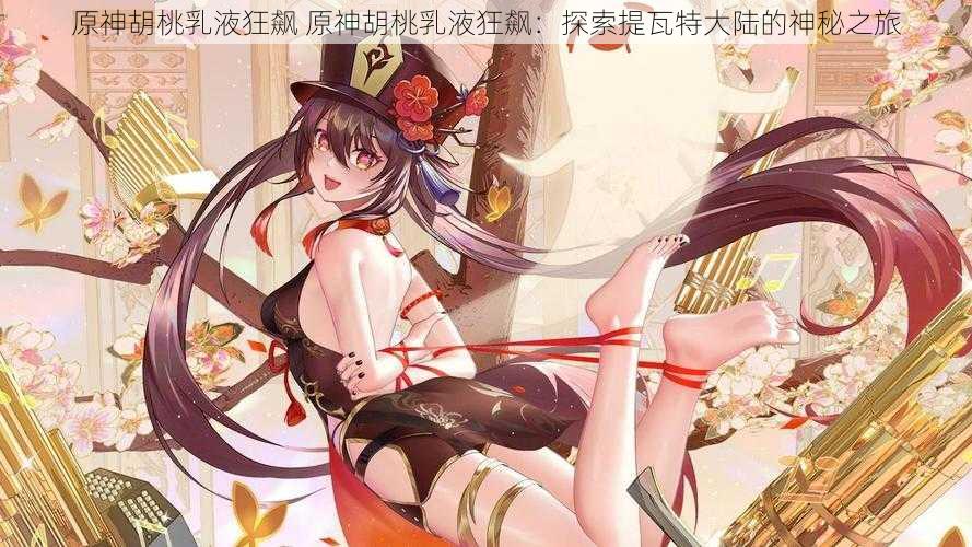 原神胡桃乳液狂飙 原神胡桃乳液狂飙:探索提瓦特大陆的神秘之旅