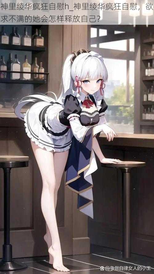 神里绫华疯狂自慰h_神里绫华疯狂自慰,欲求不满的她会怎样释放自己?