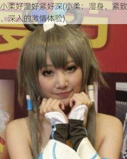 小柔好湿好紧好深(小柔:湿身、紧致、深入的激情体验)