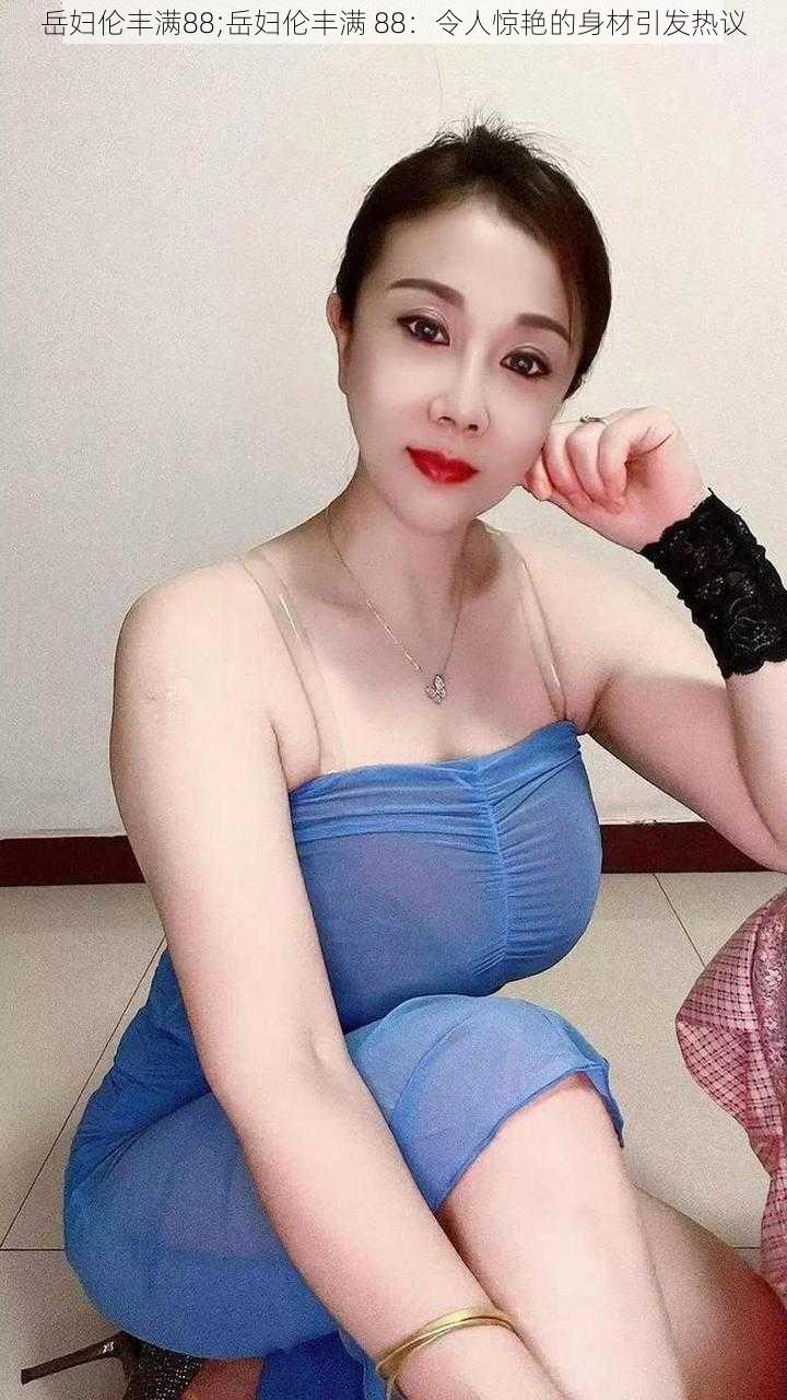 岳妇伦丰满88;岳妇伦丰满 88:令人惊艳的身材引发热议