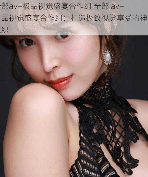 全部av―极品视觉盛宴合作组 全部 av―极品视觉盛宴合作组:打造极致视觉享受的神秘组织