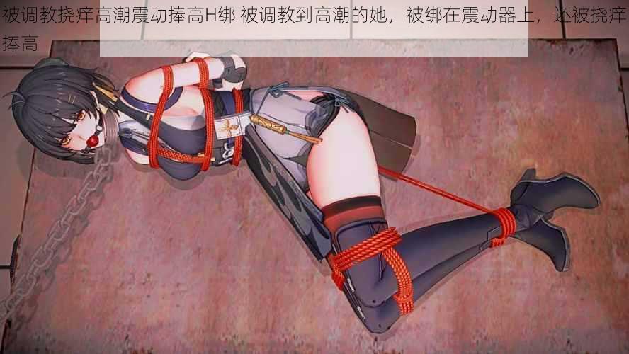 被调教挠痒高潮震动捧高H绑 被调教到高潮的她,被绑在震动器上,还被挠痒捧高