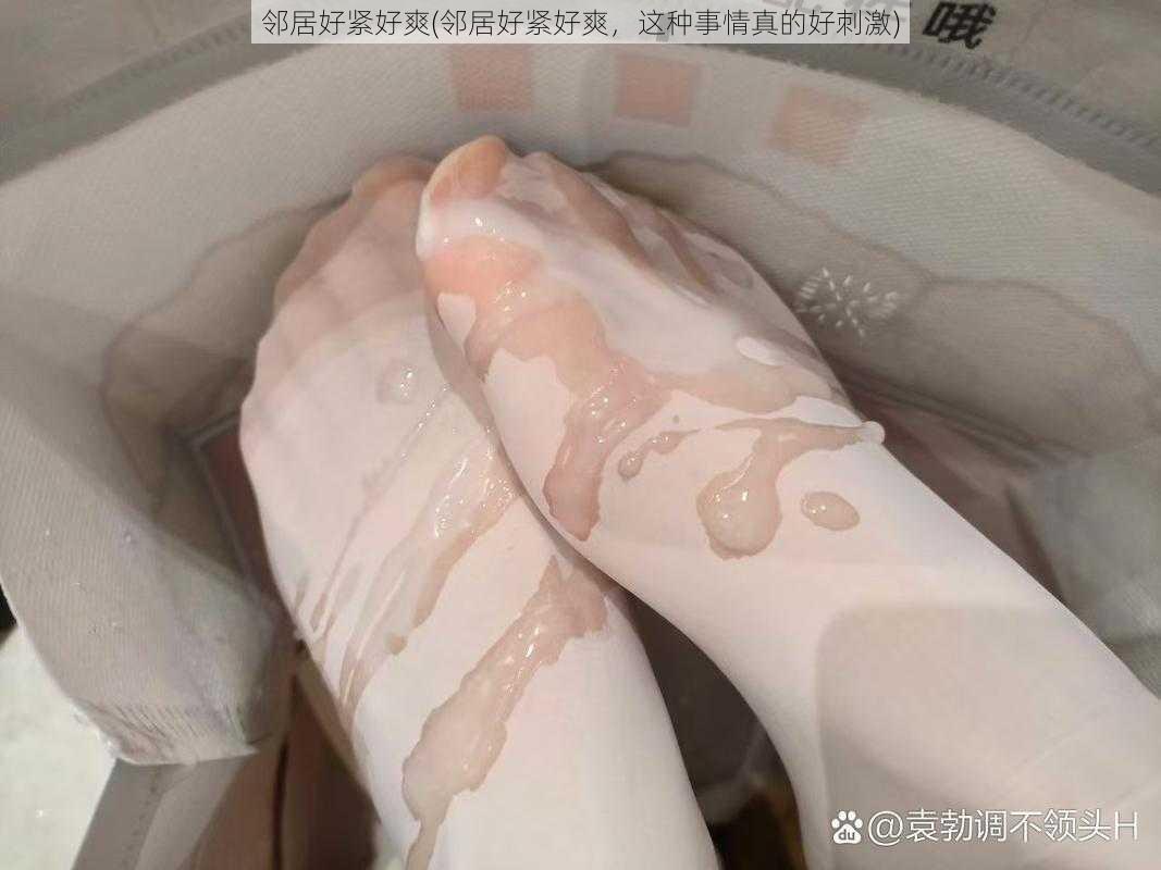 邻居好紧好爽(邻居好紧好爽,这种事情真的好刺激)