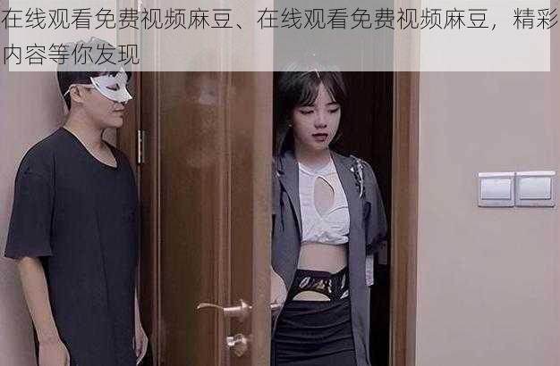 在线观看免费视频麻豆、在线观看免费视频麻豆,精彩内容等你发现