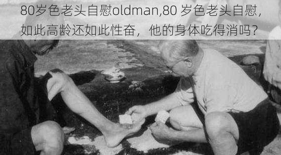 80岁色老头自慰oldman,80 岁色老头自慰,如此高龄还如此性奋,他的身体吃得消吗?