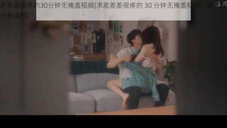 差差差很疼的30分钟无掩盖视频(求差差差很疼的 30 分钟无掩盖视频,要完整无删减的)