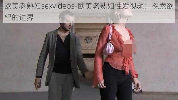 欧美老熟妇sexvideos-欧美老熟妇性爱视频:探索欲望的边界